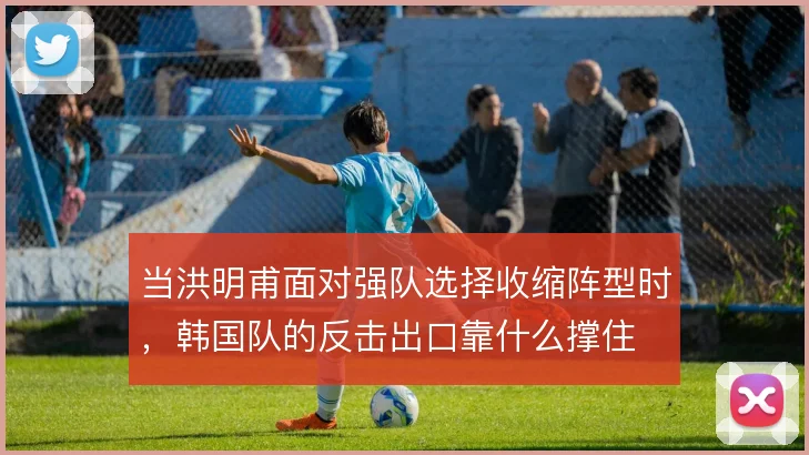 当洪明甫面对强队选择收缩阵型时,韩国队的反击出口靠什么撑住
