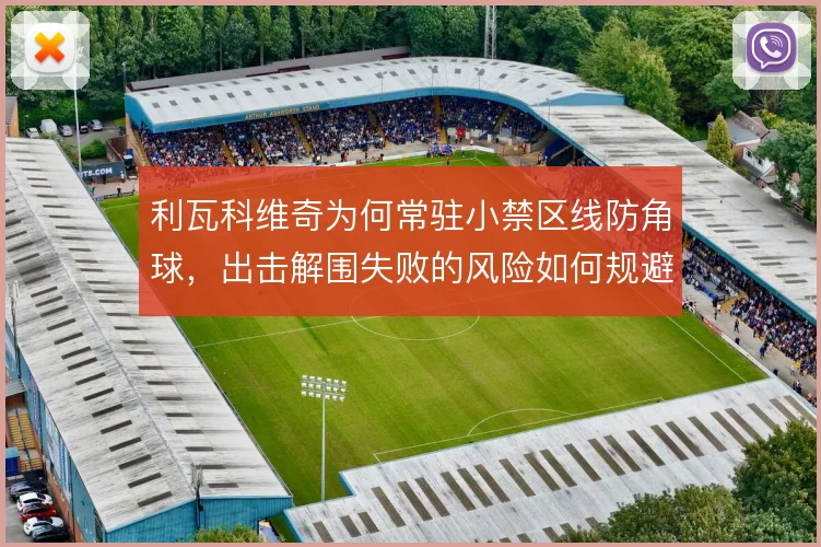 利瓦科维奇为何常驻小禁区线防角球，出击解围失败的风险如何规避