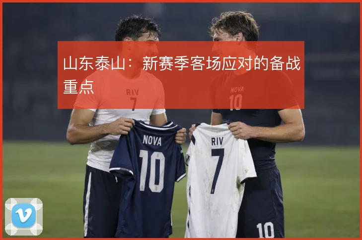 山东泰山：新赛季客场应对的备战重点