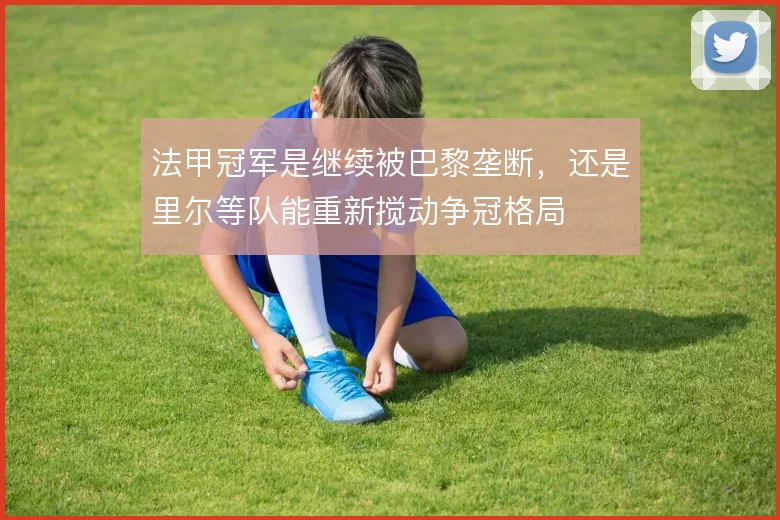 法甲冠军是继续被巴黎垄断，还是里尔等队能重新搅动争冠格局