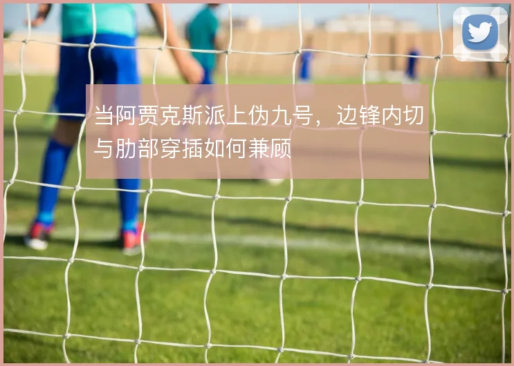 当阿贾克斯派上伪九号,边锋内切与肋部穿插如何兼顾