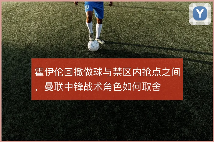 霍伊伦回撤做球与禁区内抢点之间，曼联中锋战术角色如何取舍