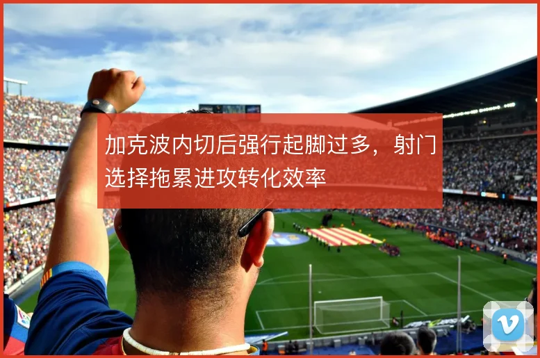 加克波内切后强行起脚过多,射门选择拖累进攻转化效率