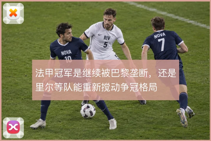 法甲冠军是继续被巴黎垄断，还是里尔等队能重新搅动争冠格局