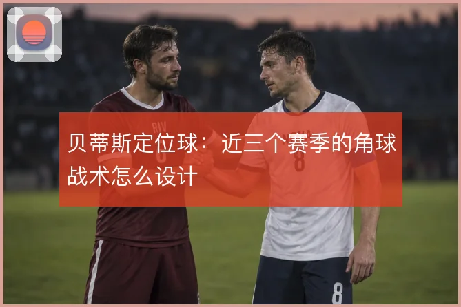 贝蒂斯定位球：近三个赛季的角球战术怎么设计