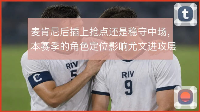 麦肯尼后插上抢点还是稳守中场，本赛季的角色定位影响尤文进攻层次