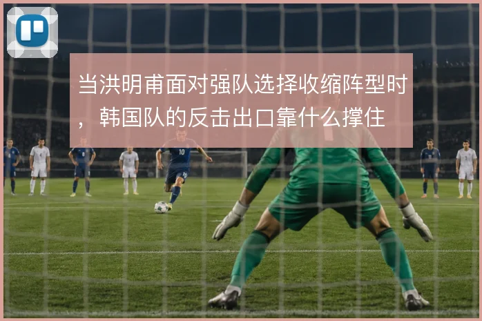 当洪明甫面对强队选择收缩阵型时,韩国队的反击出口靠什么撑住