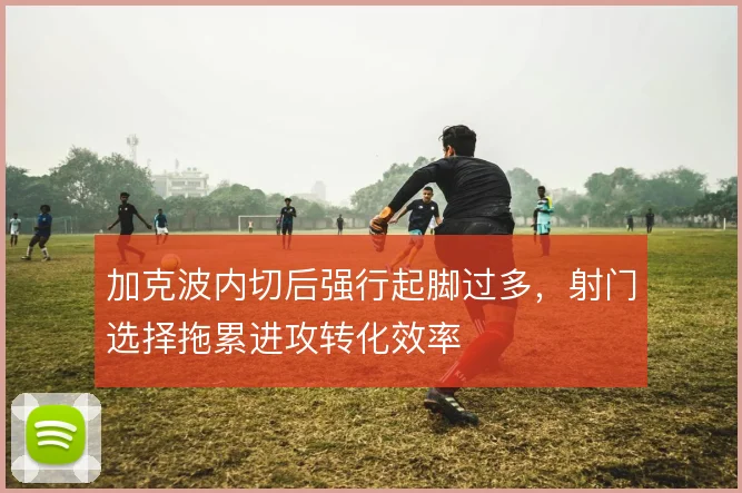 加克波内切后强行起脚过多,射门选择拖累进攻转化效率