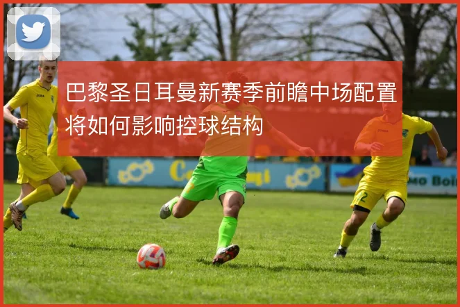 巴黎圣日耳曼新赛季前瞻中场配置将如何影响控球结构