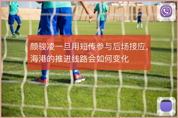 颜骏凌一旦用短传参与后场接应,海港的推进线路会如何变化