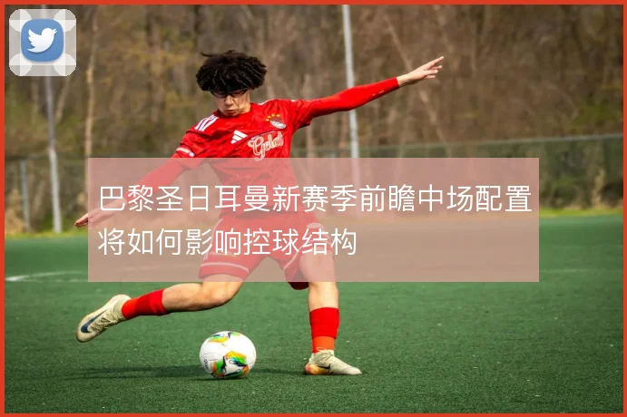 巴黎圣日耳曼新赛季前瞻中场配置将如何影响控球结构