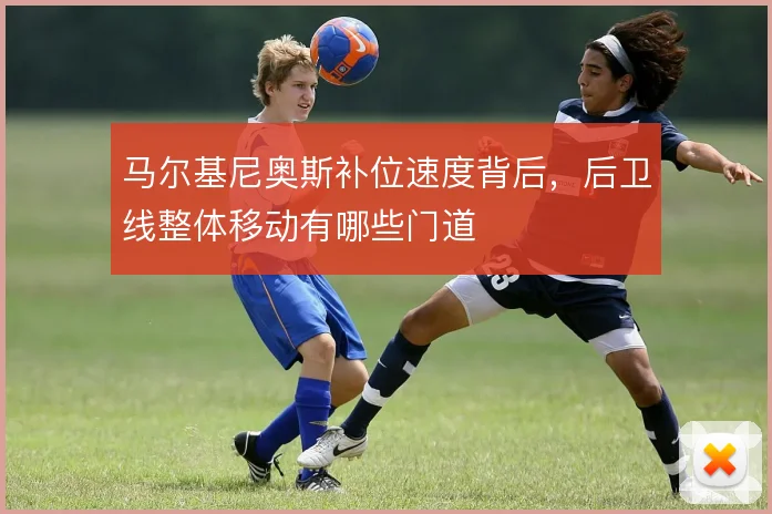马尔基尼奥斯补位速度背后，后卫线整体移动有哪些门道