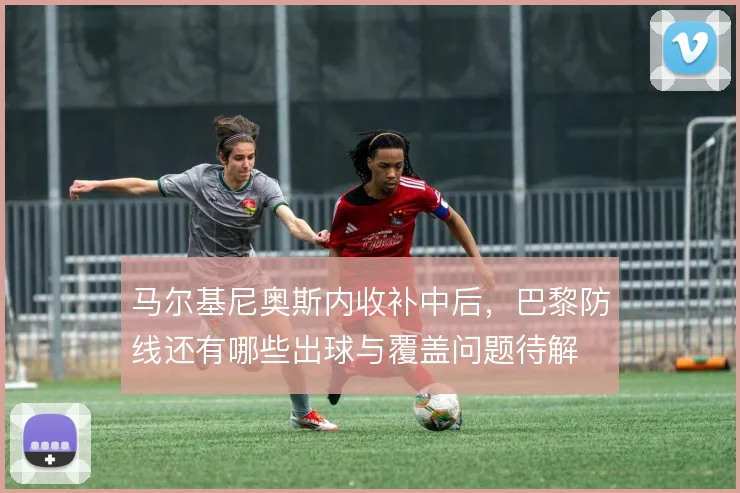 马尔基尼奥斯内收补中后，巴黎防线还有哪些出球与覆盖问题待解