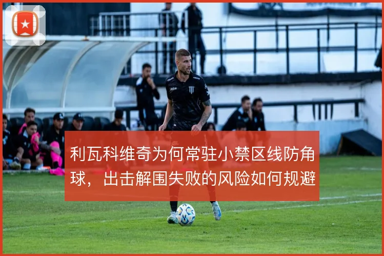 利瓦科维奇为何常驻小禁区线防角球，出击解围失败的风险如何规避
