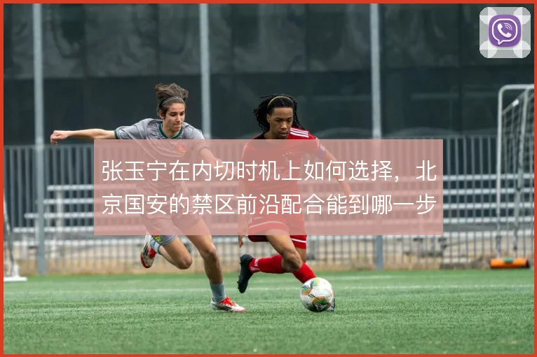张玉宁在内切时机上如何选择，北京国安的禁区前沿配合能到哪一步