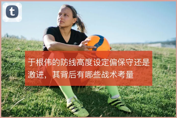于根伟的防线高度设定偏保守还是激进,其背后有哪些战术考量